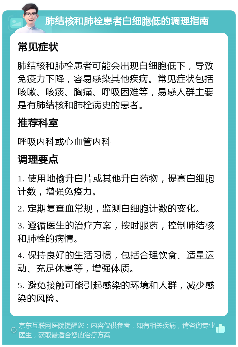 肺结核和肺栓患者白细胞低的调理指南 常见症状 肺结核和肺栓患者可能会出现白细胞低下，导致免疫力下降，容易感染其他疾病。常见症状包括咳嗽、咳痰、胸痛、呼吸困难等，易感人群主要是有肺结核和肺栓病史的患者。 推荐科室 呼吸内科或心血管内科 调理要点 1. 使用地榆升白片或其他升白药物，提高白细胞计数，增强免疫力。 2. 定期复查血常规，监测白细胞计数的变化。 3. 遵循医生的治疗方案，按时服药，控制肺结核和肺栓的病情。 4. 保持良好的生活习惯，包括合理饮食、适量运动、充足休息等，增强体质。 5. 避免接触可能引起感染的环境和人群，减少感染的风险。