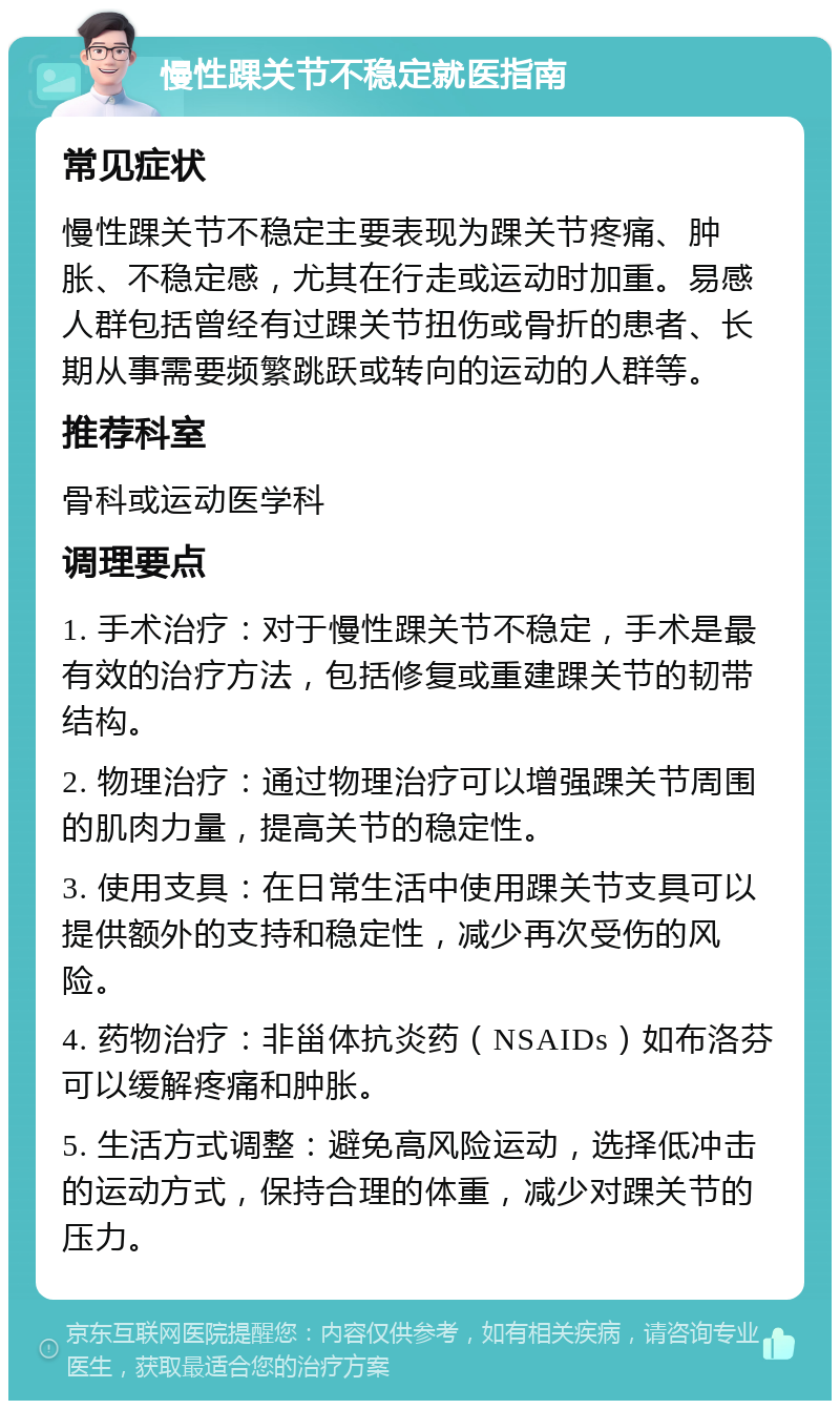 慢性踝关节不稳定就医指南 常见症状 慢性踝关节不稳定主要表现为踝关节疼痛、肿胀、不稳定感，尤其在行走或运动时加重。易感人群包括曾经有过踝关节扭伤或骨折的患者、长期从事需要频繁跳跃或转向的运动的人群等。 推荐科室 骨科或运动医学科 调理要点 1. 手术治疗：对于慢性踝关节不稳定，手术是最有效的治疗方法，包括修复或重建踝关节的韧带结构。 2. 物理治疗：通过物理治疗可以增强踝关节周围的肌肉力量，提高关节的稳定性。 3. 使用支具：在日常生活中使用踝关节支具可以提供额外的支持和稳定性，减少再次受伤的风险。 4. 药物治疗：非甾体抗炎药（NSAIDs）如布洛芬可以缓解疼痛和肿胀。 5. 生活方式调整：避免高风险运动，选择低冲击的运动方式，保持合理的体重，减少对踝关节的压力。