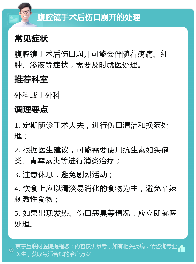 腹腔镜手术后伤口崩开的处理 常见症状 腹腔镜手术后伤口崩开可能会伴随着疼痛、红肿、渗液等症状，需要及时就医处理。 推荐科室 外科或手外科 调理要点 1. 定期随诊手术大夫，进行伤口清洁和换药处理； 2. 根据医生建议，可能需要使用抗生素如头孢类、青霉素类等进行消炎治疗； 3. 注意休息，避免剧烈活动； 4. 饮食上应以清淡易消化的食物为主，避免辛辣刺激性食物； 5. 如果出现发热、伤口恶臭等情况，应立即就医处理。