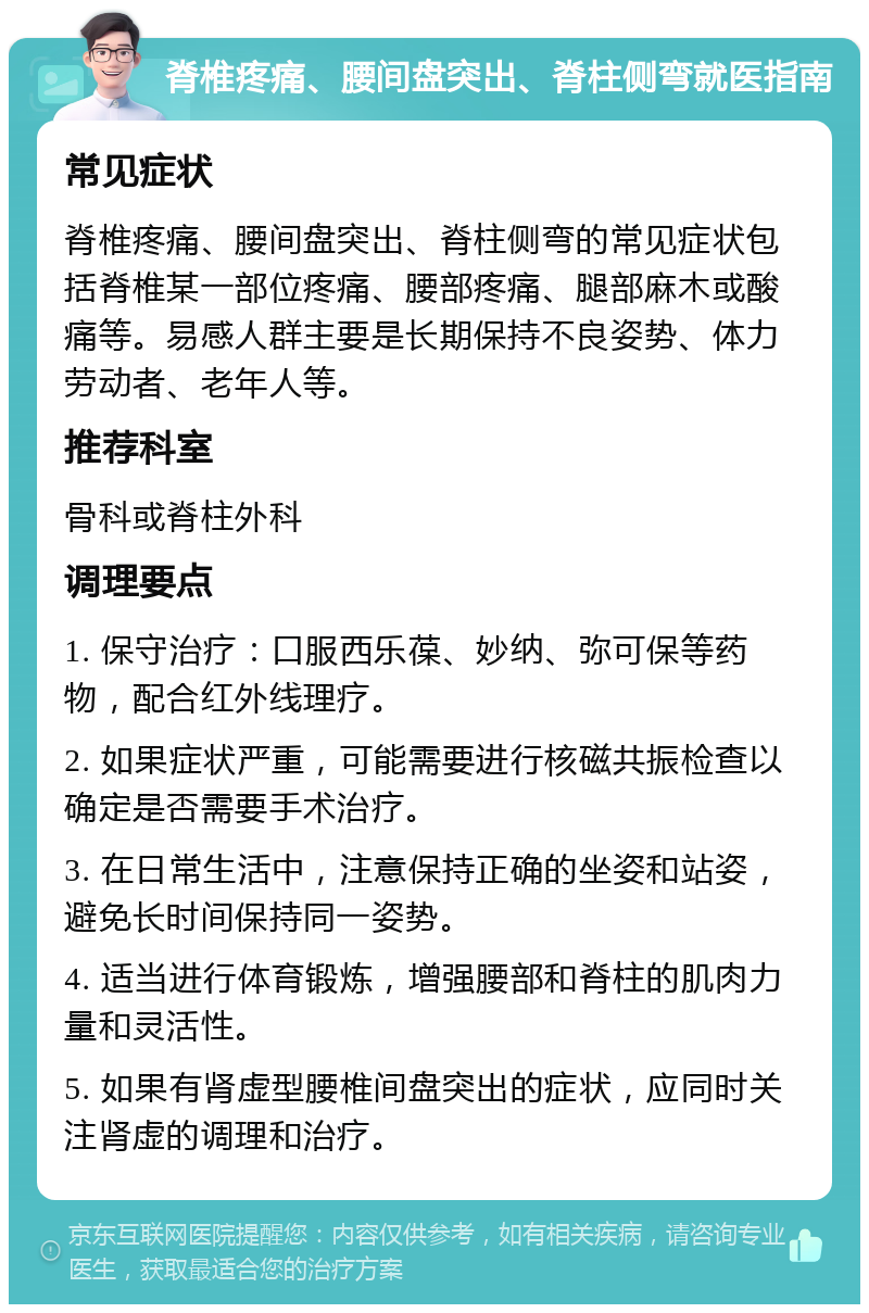 脊椎疼痛、腰间盘突出、脊柱侧弯就医指南 常见症状 脊椎疼痛、腰间盘突出、脊柱侧弯的常见症状包括脊椎某一部位疼痛、腰部疼痛、腿部麻木或酸痛等。易感人群主要是长期保持不良姿势、体力劳动者、老年人等。 推荐科室 骨科或脊柱外科 调理要点 1. 保守治疗：口服西乐葆、妙纳、弥可保等药物，配合红外线理疗。 2. 如果症状严重，可能需要进行核磁共振检查以确定是否需要手术治疗。 3. 在日常生活中，注意保持正确的坐姿和站姿，避免长时间保持同一姿势。 4. 适当进行体育锻炼，增强腰部和脊柱的肌肉力量和灵活性。 5. 如果有肾虚型腰椎间盘突出的症状，应同时关注肾虚的调理和治疗。