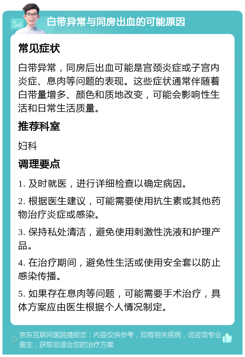 白带异常与同房出血的可能原因 常见症状 白带异常，同房后出血可能是宫颈炎症或子宫内炎症、息肉等问题的表现。这些症状通常伴随着白带量增多、颜色和质地改变，可能会影响性生活和日常生活质量。 推荐科室 妇科 调理要点 1. 及时就医，进行详细检查以确定病因。 2. 根据医生建议，可能需要使用抗生素或其他药物治疗炎症或感染。 3. 保持私处清洁，避免使用刺激性洗液和护理产品。 4. 在治疗期间，避免性生活或使用安全套以防止感染传播。 5. 如果存在息肉等问题，可能需要手术治疗，具体方案应由医生根据个人情况制定。