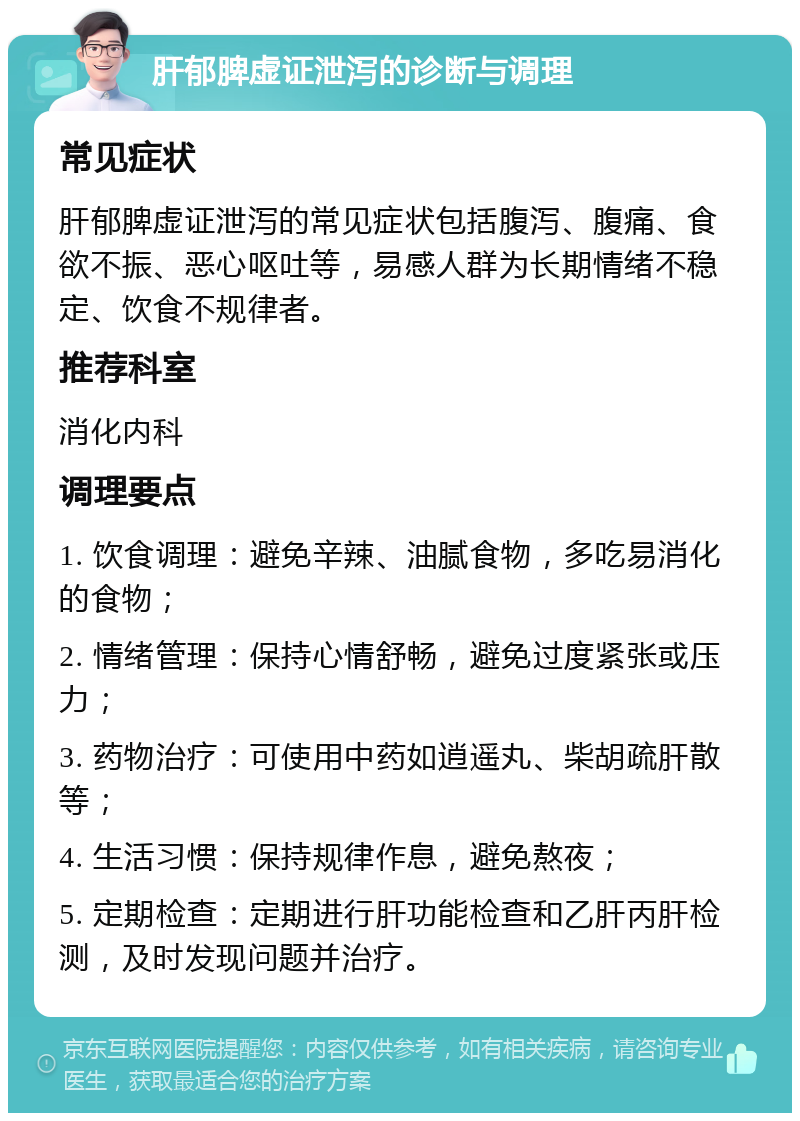 肝郁脾虚证泄泻的诊断与调理 常见症状 肝郁脾虚证泄泻的常见症状包括腹泻、腹痛、食欲不振、恶心呕吐等，易感人群为长期情绪不稳定、饮食不规律者。 推荐科室 消化内科 调理要点 1. 饮食调理：避免辛辣、油腻食物，多吃易消化的食物； 2. 情绪管理：保持心情舒畅，避免过度紧张或压力； 3. 药物治疗：可使用中药如逍遥丸、柴胡疏肝散等； 4. 生活习惯：保持规律作息，避免熬夜； 5. 定期检查：定期进行肝功能检查和乙肝丙肝检测，及时发现问题并治疗。