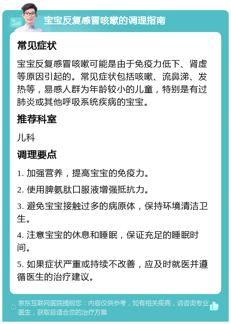 宝宝反复感冒咳嗽的调理指南 常见症状 宝宝反复感冒咳嗽可能是由于免疫力低下、肾虚等原因引起的。常见症状包括咳嗽、流鼻涕、发热等，易感人群为年龄较小的儿童，特别是有过肺炎或其他呼吸系统疾病的宝宝。 推荐科室 儿科 调理要点 1. 加强营养，提高宝宝的免疫力。 2. 使用脾氨肽口服液增强抵抗力。 3. 避免宝宝接触过多的病原体，保持环境清洁卫生。 4. 注意宝宝的休息和睡眠，保证充足的睡眠时间。 5. 如果症状严重或持续不改善，应及时就医并遵循医生的治疗建议。