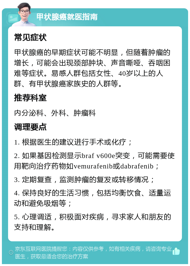 甲状腺癌就医指南 常见症状 甲状腺癌的早期症状可能不明显，但随着肿瘤的增长，可能会出现颈部肿块、声音嘶哑、吞咽困难等症状。易感人群包括女性、40岁以上的人群、有甲状腺癌家族史的人群等。 推荐科室 内分泌科、外科、肿瘤科 调理要点 1. 根据医生的建议进行手术或化疗； 2. 如果基因检测显示braf v600e突变，可能需要使用靶向治疗药物如vemurafenib或dabrafenib； 3. 定期复查，监测肿瘤的复发或转移情况； 4. 保持良好的生活习惯，包括均衡饮食、适量运动和避免吸烟等； 5. 心理调适，积极面对疾病，寻求家人和朋友的支持和理解。