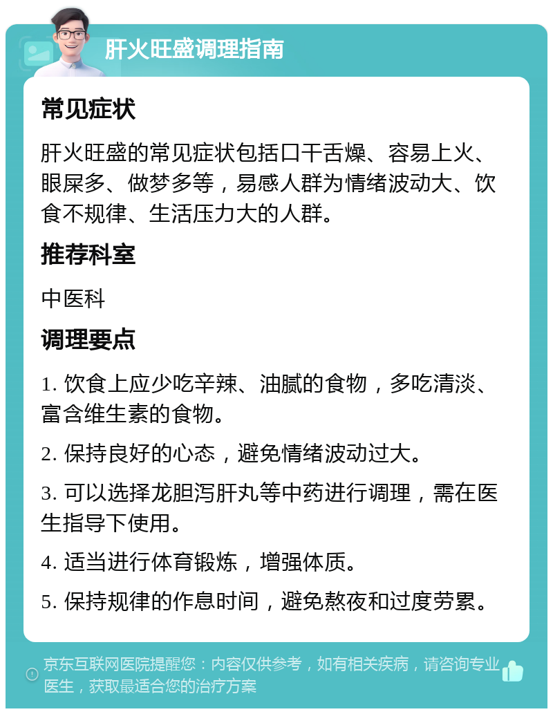 肝火旺盛调理指南 常见症状 肝火旺盛的常见症状包括口干舌燥、容易上火、眼屎多、做梦多等，易感人群为情绪波动大、饮食不规律、生活压力大的人群。 推荐科室 中医科 调理要点 1. 饮食上应少吃辛辣、油腻的食物，多吃清淡、富含维生素的食物。 2. 保持良好的心态，避免情绪波动过大。 3. 可以选择龙胆泻肝丸等中药进行调理，需在医生指导下使用。 4. 适当进行体育锻炼，增强体质。 5. 保持规律的作息时间，避免熬夜和过度劳累。