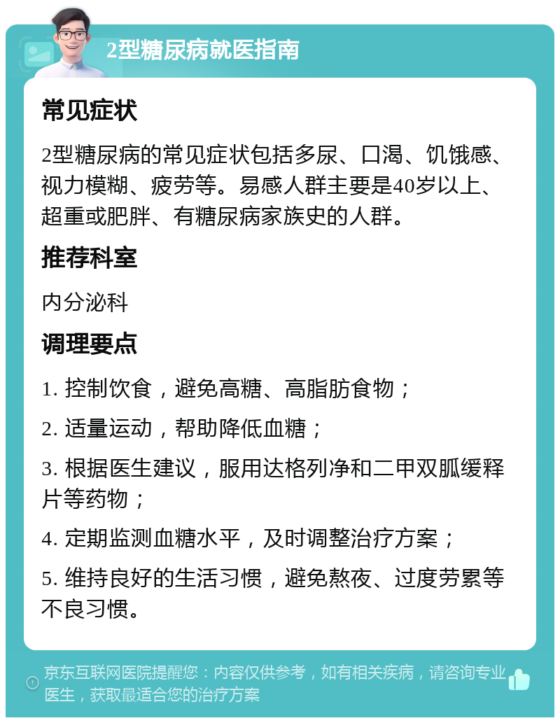 2型糖尿病就医指南 常见症状 2型糖尿病的常见症状包括多尿、口渴、饥饿感、视力模糊、疲劳等。易感人群主要是40岁以上、超重或肥胖、有糖尿病家族史的人群。 推荐科室 内分泌科 调理要点 1. 控制饮食，避免高糖、高脂肪食物； 2. 适量运动，帮助降低血糖； 3. 根据医生建议，服用达格列净和二甲双胍缓释片等药物； 4. 定期监测血糖水平，及时调整治疗方案； 5. 维持良好的生活习惯，避免熬夜、过度劳累等不良习惯。