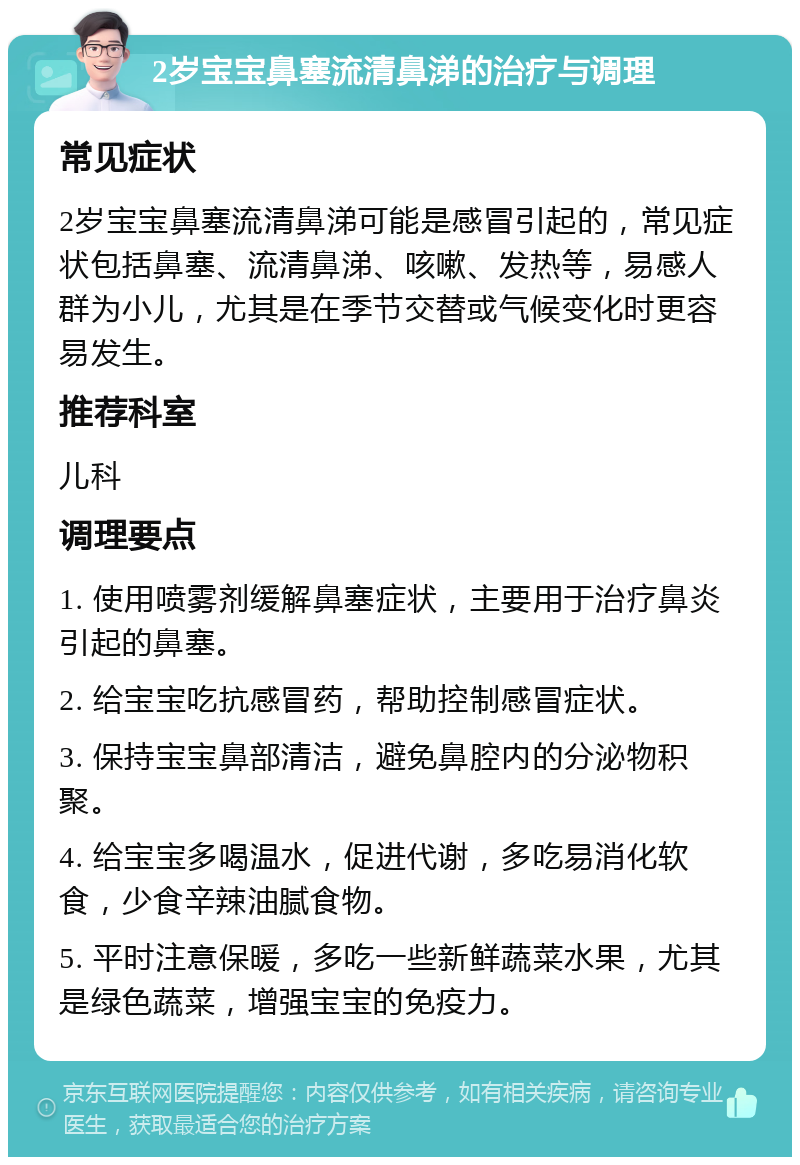 2岁宝宝鼻塞流清鼻涕的治疗与调理 常见症状 2岁宝宝鼻塞流清鼻涕可能是感冒引起的，常见症状包括鼻塞、流清鼻涕、咳嗽、发热等，易感人群为小儿，尤其是在季节交替或气候变化时更容易发生。 推荐科室 儿科 调理要点 1. 使用喷雾剂缓解鼻塞症状，主要用于治疗鼻炎引起的鼻塞。 2. 给宝宝吃抗感冒药，帮助控制感冒症状。 3. 保持宝宝鼻部清洁，避免鼻腔内的分泌物积聚。 4. 给宝宝多喝温水，促进代谢，多吃易消化软食，少食辛辣油腻食物。 5. 平时注意保暖，多吃一些新鲜蔬菜水果，尤其是绿色蔬菜，增强宝宝的免疫力。