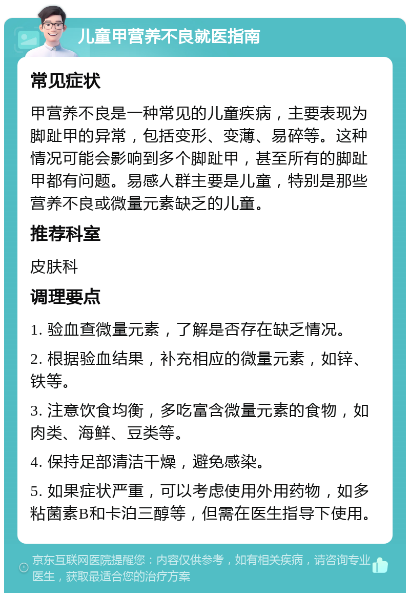 儿童甲营养不良就医指南 常见症状 甲营养不良是一种常见的儿童疾病，主要表现为脚趾甲的异常，包括变形、变薄、易碎等。这种情况可能会影响到多个脚趾甲，甚至所有的脚趾甲都有问题。易感人群主要是儿童，特别是那些营养不良或微量元素缺乏的儿童。 推荐科室 皮肤科 调理要点 1. 验血查微量元素，了解是否存在缺乏情况。 2. 根据验血结果，补充相应的微量元素，如锌、铁等。 3. 注意饮食均衡，多吃富含微量元素的食物，如肉类、海鲜、豆类等。 4. 保持足部清洁干燥，避免感染。 5. 如果症状严重，可以考虑使用外用药物，如多粘菌素B和卡泊三醇等，但需在医生指导下使用。