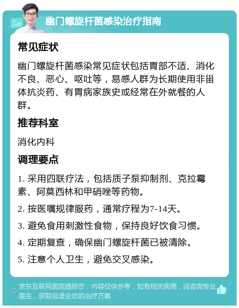 幽门螺旋杆菌感染治疗指南 常见症状 幽门螺旋杆菌感染常见症状包括胃部不适、消化不良、恶心、呕吐等，易感人群为长期使用非甾体抗炎药、有胃病家族史或经常在外就餐的人群。 推荐科室 消化内科 调理要点 1. 采用四联疗法，包括质子泵抑制剂、克拉霉素、阿莫西林和甲硝唑等药物。 2. 按医嘱规律服药，通常疗程为7-14天。 3. 避免食用刺激性食物，保持良好饮食习惯。 4. 定期复查，确保幽门螺旋杆菌已被清除。 5. 注意个人卫生，避免交叉感染。