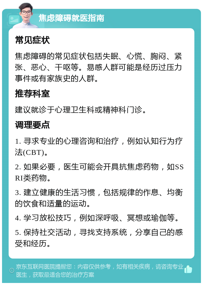 焦虑障碍就医指南 常见症状 焦虑障碍的常见症状包括失眠、心慌、胸闷、紧张、恶心、干呕等。易感人群可能是经历过压力事件或有家族史的人群。 推荐科室 建议就诊于心理卫生科或精神科门诊。 调理要点 1. 寻求专业的心理咨询和治疗，例如认知行为疗法(CBT)。 2. 如果必要，医生可能会开具抗焦虑药物，如SSRI类药物。 3. 建立健康的生活习惯，包括规律的作息、均衡的饮食和适量的运动。 4. 学习放松技巧，例如深呼吸、冥想或瑜伽等。 5. 保持社交活动，寻找支持系统，分享自己的感受和经历。