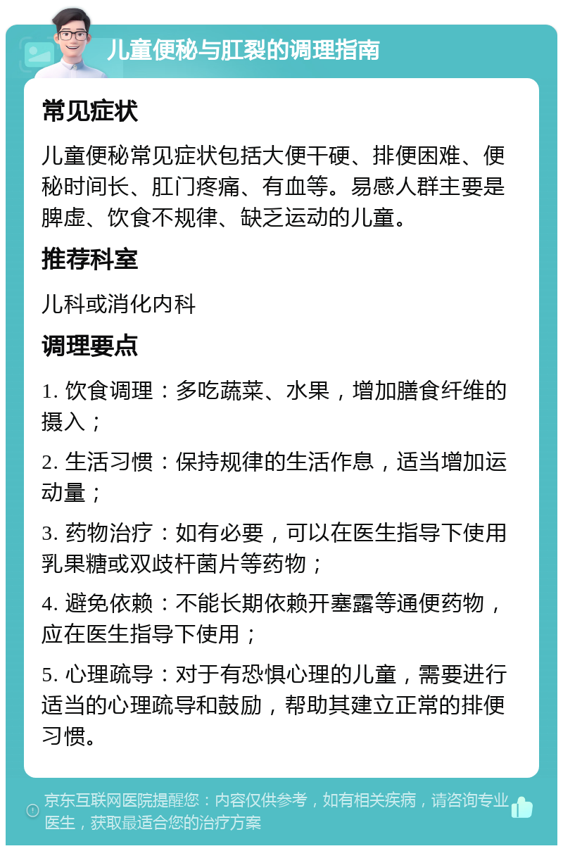 儿童便秘与肛裂的调理指南 常见症状 儿童便秘常见症状包括大便干硬、排便困难、便秘时间长、肛门疼痛、有血等。易感人群主要是脾虚、饮食不规律、缺乏运动的儿童。 推荐科室 儿科或消化内科 调理要点 1. 饮食调理：多吃蔬菜、水果，增加膳食纤维的摄入； 2. 生活习惯：保持规律的生活作息，适当增加运动量； 3. 药物治疗：如有必要，可以在医生指导下使用乳果糖或双歧杆菌片等药物； 4. 避免依赖：不能长期依赖开塞露等通便药物，应在医生指导下使用； 5. 心理疏导：对于有恐惧心理的儿童，需要进行适当的心理疏导和鼓励，帮助其建立正常的排便习惯。