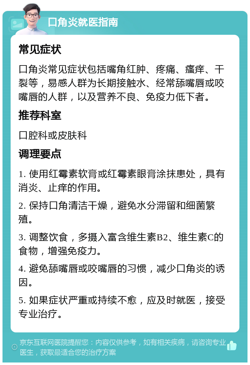 口角炎就医指南 常见症状 口角炎常见症状包括嘴角红肿、疼痛、瘙痒、干裂等，易感人群为长期接触水、经常舔嘴唇或咬嘴唇的人群，以及营养不良、免疫力低下者。 推荐科室 口腔科或皮肤科 调理要点 1. 使用红霉素软膏或红霉素眼膏涂抹患处，具有消炎、止痒的作用。 2. 保持口角清洁干燥，避免水分滞留和细菌繁殖。 3. 调整饮食，多摄入富含维生素B2、维生素C的食物，增强免疫力。 4. 避免舔嘴唇或咬嘴唇的习惯，减少口角炎的诱因。 5. 如果症状严重或持续不愈，应及时就医，接受专业治疗。