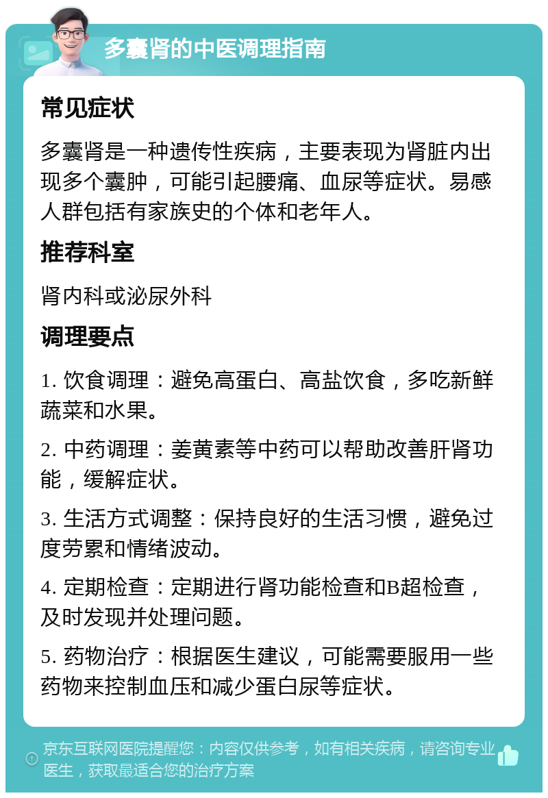 多囊肾的中医调理指南 常见症状 多囊肾是一种遗传性疾病，主要表现为肾脏内出现多个囊肿，可能引起腰痛、血尿等症状。易感人群包括有家族史的个体和老年人。 推荐科室 肾内科或泌尿外科 调理要点 1. 饮食调理：避免高蛋白、高盐饮食，多吃新鲜蔬菜和水果。 2. 中药调理：姜黄素等中药可以帮助改善肝肾功能，缓解症状。 3. 生活方式调整：保持良好的生活习惯，避免过度劳累和情绪波动。 4. 定期检查：定期进行肾功能检查和B超检查，及时发现并处理问题。 5. 药物治疗：根据医生建议，可能需要服用一些药物来控制血压和减少蛋白尿等症状。