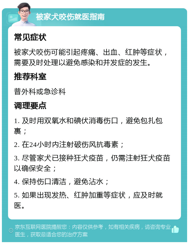 被家犬咬伤就医指南 常见症状 被家犬咬伤可能引起疼痛、出血、红肿等症状，需要及时处理以避免感染和并发症的发生。 推荐科室 普外科或急诊科 调理要点 1. 及时用双氧水和碘伏消毒伤口，避免包扎包裹； 2. 在24小时内注射破伤风抗毒素； 3. 尽管家犬已接种狂犬疫苗，仍需注射狂犬疫苗以确保安全； 4. 保持伤口清洁，避免沾水； 5. 如果出现发热、红肿加重等症状，应及时就医。