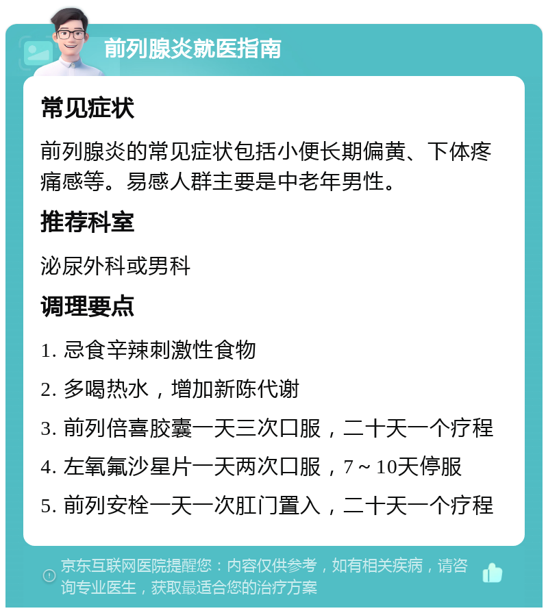 前列腺炎就医指南 常见症状 前列腺炎的常见症状包括小便长期偏黄、下体疼痛感等。易感人群主要是中老年男性。 推荐科室 泌尿外科或男科 调理要点 1. 忌食辛辣刺激性食物 2. 多喝热水，增加新陈代谢 3. 前列倍喜胶囊一天三次口服，二十天一个疗程 4. 左氧氟沙星片一天两次口服，7～10天停服 5. 前列安栓一天一次肛门置入，二十天一个疗程