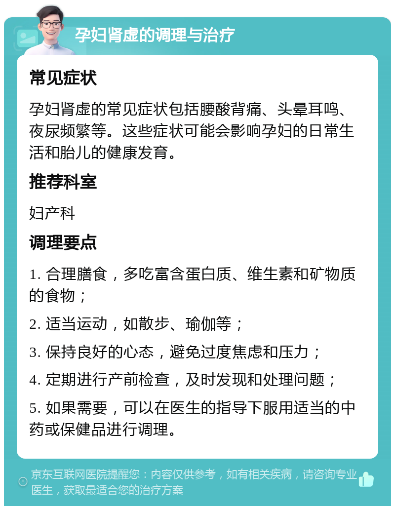 孕妇肾虚的调理与治疗 常见症状 孕妇肾虚的常见症状包括腰酸背痛、头晕耳鸣、夜尿频繁等。这些症状可能会影响孕妇的日常生活和胎儿的健康发育。 推荐科室 妇产科 调理要点 1. 合理膳食，多吃富含蛋白质、维生素和矿物质的食物； 2. 适当运动，如散步、瑜伽等； 3. 保持良好的心态，避免过度焦虑和压力； 4. 定期进行产前检查，及时发现和处理问题； 5. 如果需要，可以在医生的指导下服用适当的中药或保健品进行调理。