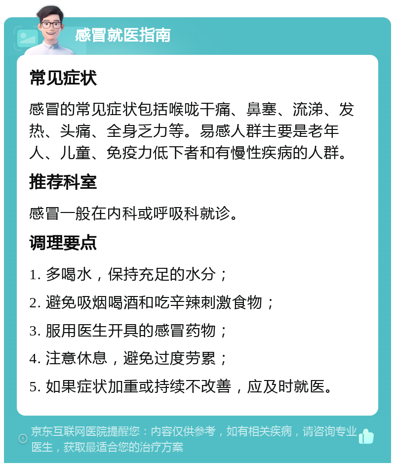 感冒就医指南 常见症状 感冒的常见症状包括喉咙干痛、鼻塞、流涕、发热、头痛、全身乏力等。易感人群主要是老年人、儿童、免疫力低下者和有慢性疾病的人群。 推荐科室 感冒一般在内科或呼吸科就诊。 调理要点 1. 多喝水，保持充足的水分； 2. 避免吸烟喝酒和吃辛辣刺激食物； 3. 服用医生开具的感冒药物； 4. 注意休息，避免过度劳累； 5. 如果症状加重或持续不改善，应及时就医。