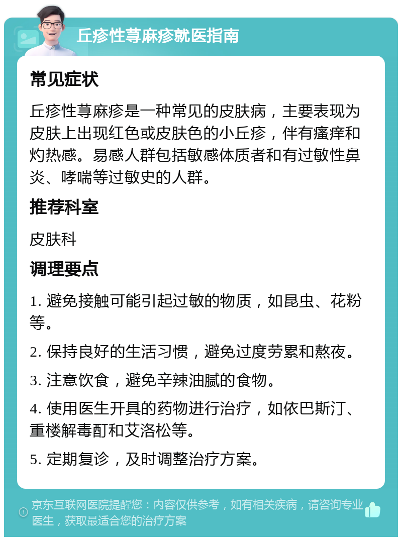 丘疹性荨麻疹就医指南 常见症状 丘疹性荨麻疹是一种常见的皮肤病，主要表现为皮肤上出现红色或皮肤色的小丘疹，伴有瘙痒和灼热感。易感人群包括敏感体质者和有过敏性鼻炎、哮喘等过敏史的人群。 推荐科室 皮肤科 调理要点 1. 避免接触可能引起过敏的物质，如昆虫、花粉等。 2. 保持良好的生活习惯，避免过度劳累和熬夜。 3. 注意饮食，避免辛辣油腻的食物。 4. 使用医生开具的药物进行治疗，如依巴斯汀、重楼解毒酊和艾洛松等。 5. 定期复诊，及时调整治疗方案。