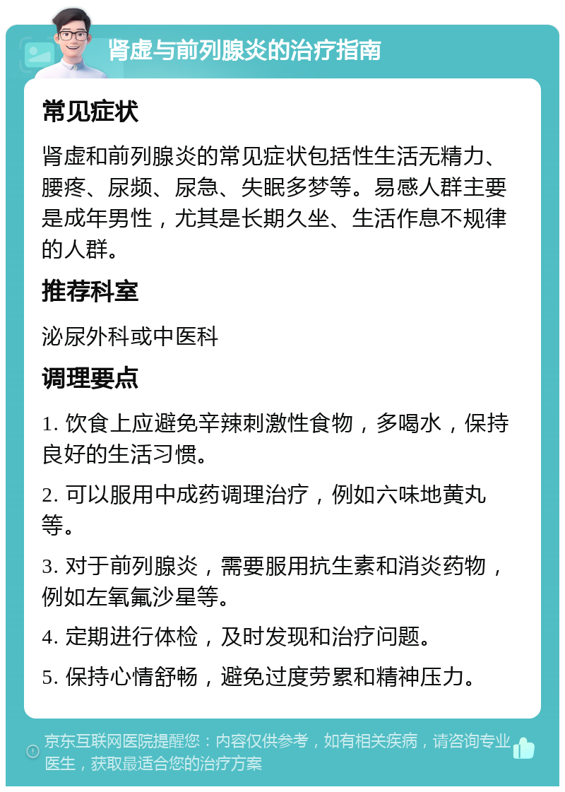 肾虚与前列腺炎的治疗指南 常见症状 肾虚和前列腺炎的常见症状包括性生活无精力、腰疼、尿频、尿急、失眠多梦等。易感人群主要是成年男性，尤其是长期久坐、生活作息不规律的人群。 推荐科室 泌尿外科或中医科 调理要点 1. 饮食上应避免辛辣刺激性食物，多喝水，保持良好的生活习惯。 2. 可以服用中成药调理治疗，例如六味地黄丸等。 3. 对于前列腺炎，需要服用抗生素和消炎药物，例如左氧氟沙星等。 4. 定期进行体检，及时发现和治疗问题。 5. 保持心情舒畅，避免过度劳累和精神压力。