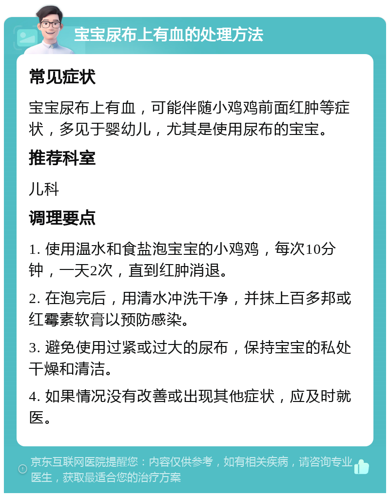 宝宝尿布上有血的处理方法 常见症状 宝宝尿布上有血，可能伴随小鸡鸡前面红肿等症状，多见于婴幼儿，尤其是使用尿布的宝宝。 推荐科室 儿科 调理要点 1. 使用温水和食盐泡宝宝的小鸡鸡，每次10分钟，一天2次，直到红肿消退。 2. 在泡完后，用清水冲洗干净，并抹上百多邦或红霉素软膏以预防感染。 3. 避免使用过紧或过大的尿布，保持宝宝的私处干燥和清洁。 4. 如果情况没有改善或出现其他症状，应及时就医。