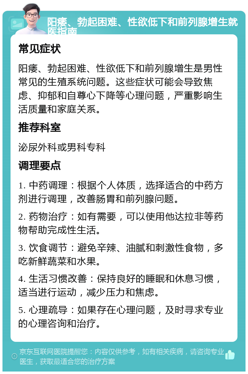 阳痿、勃起困难、性欲低下和前列腺增生就医指南 常见症状 阳痿、勃起困难、性欲低下和前列腺增生是男性常见的生殖系统问题。这些症状可能会导致焦虑、抑郁和自尊心下降等心理问题，严重影响生活质量和家庭关系。 推荐科室 泌尿外科或男科专科 调理要点 1. 中药调理：根据个人体质，选择适合的中药方剂进行调理，改善肠胃和前列腺问题。 2. 药物治疗：如有需要，可以使用他达拉非等药物帮助完成性生活。 3. 饮食调节：避免辛辣、油腻和刺激性食物，多吃新鲜蔬菜和水果。 4. 生活习惯改善：保持良好的睡眠和休息习惯，适当进行运动，减少压力和焦虑。 5. 心理疏导：如果存在心理问题，及时寻求专业的心理咨询和治疗。