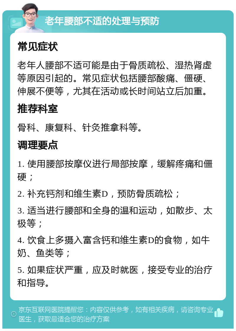 老年腰部不适的处理与预防 常见症状 老年人腰部不适可能是由于骨质疏松、湿热肾虚等原因引起的。常见症状包括腰部酸痛、僵硬、伸展不便等，尤其在活动或长时间站立后加重。 推荐科室 骨科、康复科、针灸推拿科等。 调理要点 1. 使用腰部按摩仪进行局部按摩，缓解疼痛和僵硬； 2. 补充钙剂和维生素D，预防骨质疏松； 3. 适当进行腰部和全身的温和运动，如散步、太极等； 4. 饮食上多摄入富含钙和维生素D的食物，如牛奶、鱼类等； 5. 如果症状严重，应及时就医，接受专业的治疗和指导。