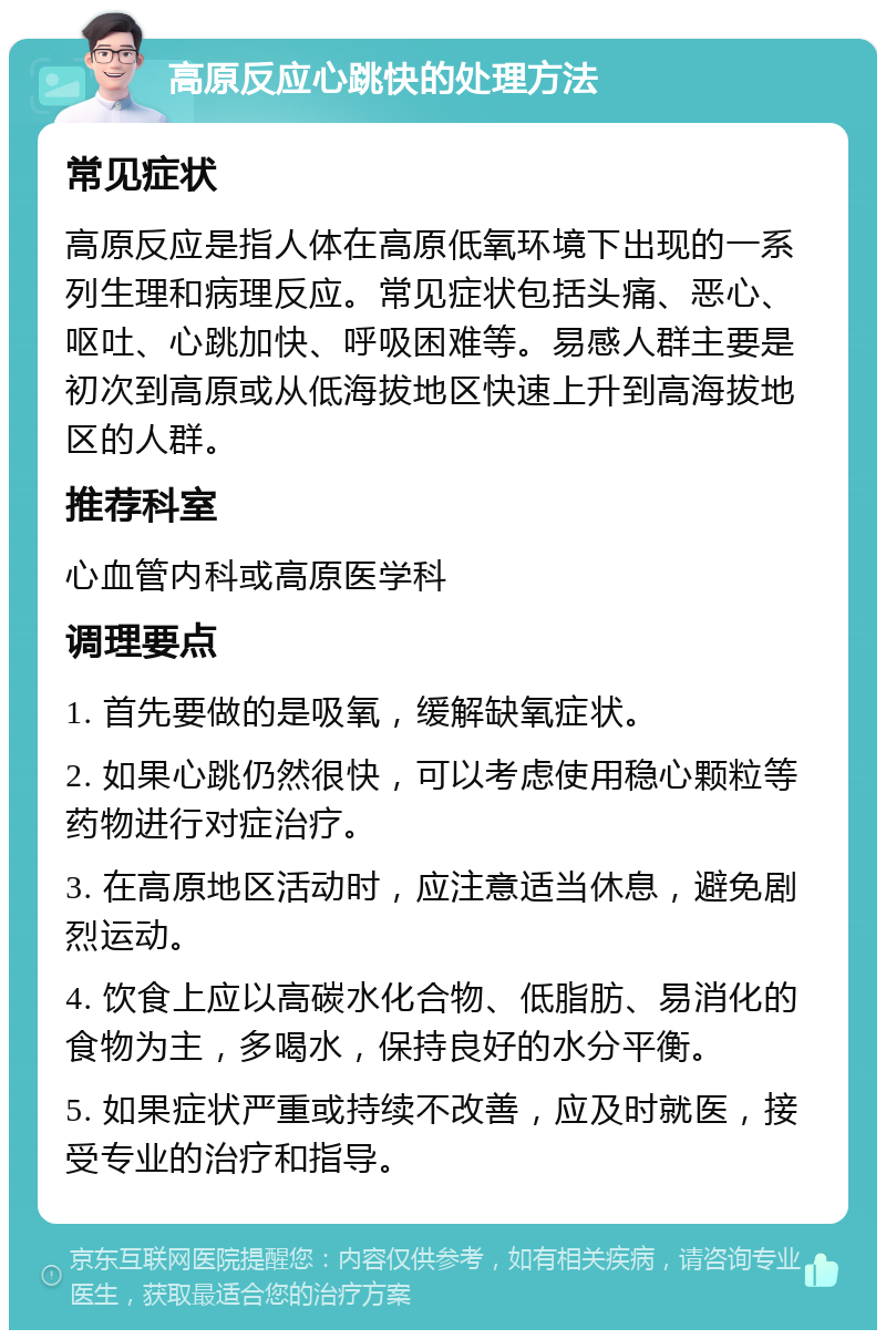 高原反应心跳快的处理方法 常见症状 高原反应是指人体在高原低氧环境下出现的一系列生理和病理反应。常见症状包括头痛、恶心、呕吐、心跳加快、呼吸困难等。易感人群主要是初次到高原或从低海拔地区快速上升到高海拔地区的人群。 推荐科室 心血管内科或高原医学科 调理要点 1. 首先要做的是吸氧，缓解缺氧症状。 2. 如果心跳仍然很快，可以考虑使用稳心颗粒等药物进行对症治疗。 3. 在高原地区活动时，应注意适当休息，避免剧烈运动。 4. 饮食上应以高碳水化合物、低脂肪、易消化的食物为主，多喝水，保持良好的水分平衡。 5. 如果症状严重或持续不改善，应及时就医，接受专业的治疗和指导。