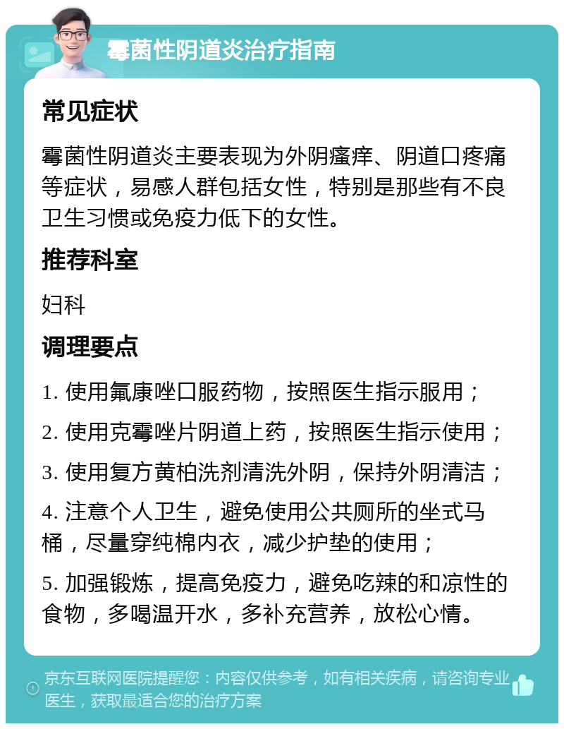 霉菌性阴道炎治疗指南 常见症状 霉菌性阴道炎主要表现为外阴瘙痒、阴道口疼痛等症状，易感人群包括女性，特别是那些有不良卫生习惯或免疫力低下的女性。 推荐科室 妇科 调理要点 1. 使用氟康唑口服药物，按照医生指示服用； 2. 使用克霉唑片阴道上药，按照医生指示使用； 3. 使用复方黄柏洗剂清洗外阴，保持外阴清洁； 4. 注意个人卫生，避免使用公共厕所的坐式马桶，尽量穿纯棉内衣，减少护垫的使用； 5. 加强锻炼，提高免疫力，避免吃辣的和凉性的食物，多喝温开水，多补充营养，放松心情。