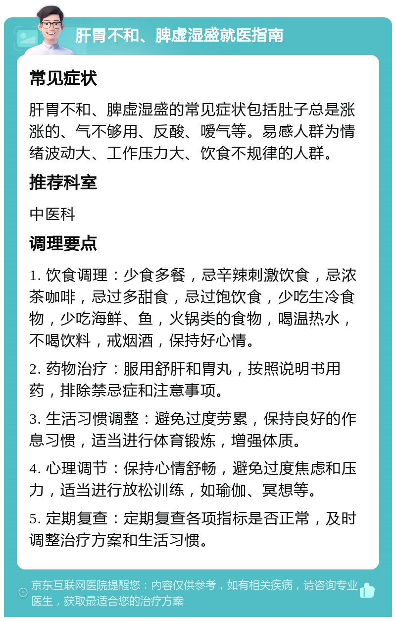 肝胃不和、脾虚湿盛就医指南 常见症状 肝胃不和、脾虚湿盛的常见症状包括肚子总是涨涨的、气不够用、反酸、嗳气等。易感人群为情绪波动大、工作压力大、饮食不规律的人群。 推荐科室 中医科 调理要点 1. 饮食调理：少食多餐，忌辛辣刺激饮食，忌浓茶咖啡，忌过多甜食，忌过饱饮食，少吃生冷食物，少吃海鲜、鱼，火锅类的食物，喝温热水，不喝饮料，戒烟酒，保持好心情。 2. 药物治疗：服用舒肝和胃丸，按照说明书用药，排除禁忌症和注意事项。 3. 生活习惯调整：避免过度劳累，保持良好的作息习惯，适当进行体育锻炼，增强体质。 4. 心理调节：保持心情舒畅，避免过度焦虑和压力，适当进行放松训练，如瑜伽、冥想等。 5. 定期复查：定期复查各项指标是否正常，及时调整治疗方案和生活习惯。