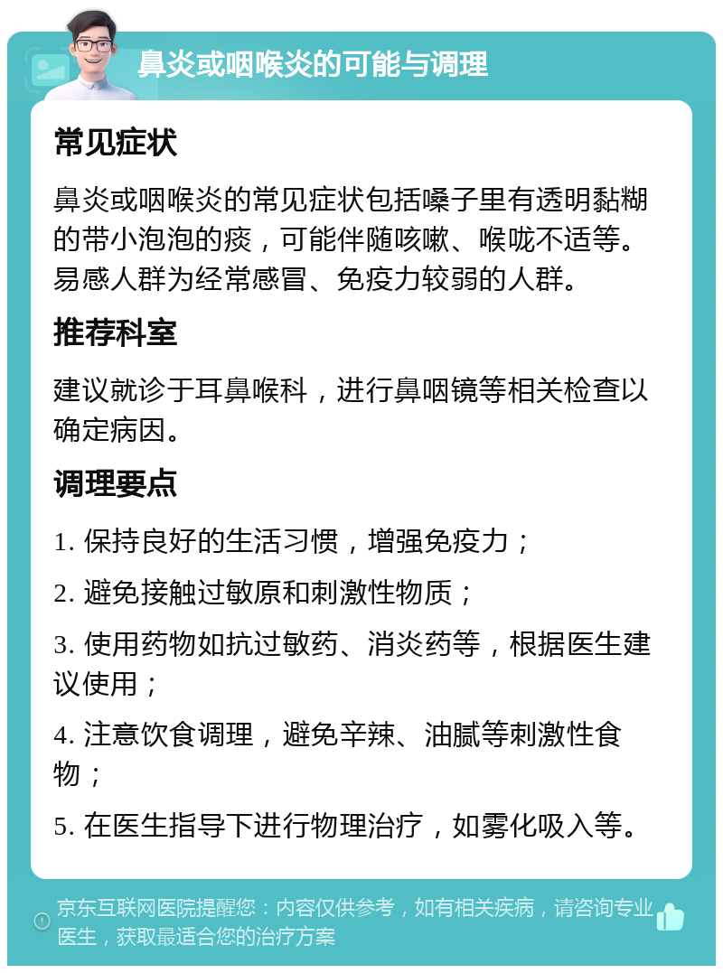 鼻炎或咽喉炎的可能与调理 常见症状 鼻炎或咽喉炎的常见症状包括嗓子里有透明黏糊的带小泡泡的痰，可能伴随咳嗽、喉咙不适等。易感人群为经常感冒、免疫力较弱的人群。 推荐科室 建议就诊于耳鼻喉科，进行鼻咽镜等相关检查以确定病因。 调理要点 1. 保持良好的生活习惯，增强免疫力； 2. 避免接触过敏原和刺激性物质； 3. 使用药物如抗过敏药、消炎药等，根据医生建议使用； 4. 注意饮食调理，避免辛辣、油腻等刺激性食物； 5. 在医生指导下进行物理治疗，如雾化吸入等。