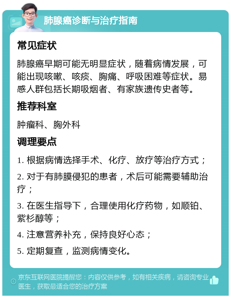 肺腺癌诊断与治疗指南 常见症状 肺腺癌早期可能无明显症状，随着病情发展，可能出现咳嗽、咳痰、胸痛、呼吸困难等症状。易感人群包括长期吸烟者、有家族遗传史者等。 推荐科室 肿瘤科、胸外科 调理要点 1. 根据病情选择手术、化疗、放疗等治疗方式； 2. 对于有肺膜侵犯的患者，术后可能需要辅助治疗； 3. 在医生指导下，合理使用化疗药物，如顺铂、紫杉醇等； 4. 注意营养补充，保持良好心态； 5. 定期复查，监测病情变化。