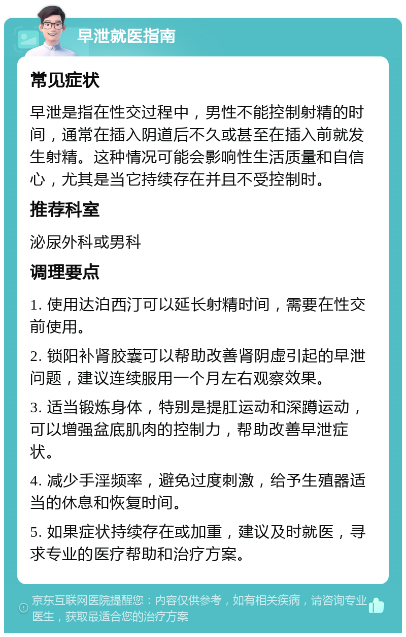 早泄就医指南 常见症状 早泄是指在性交过程中，男性不能控制射精的时间，通常在插入阴道后不久或甚至在插入前就发生射精。这种情况可能会影响性生活质量和自信心，尤其是当它持续存在并且不受控制时。 推荐科室 泌尿外科或男科 调理要点 1. 使用达泊西汀可以延长射精时间，需要在性交前使用。 2. 锁阳补肾胶囊可以帮助改善肾阴虚引起的早泄问题，建议连续服用一个月左右观察效果。 3. 适当锻炼身体，特别是提肛运动和深蹲运动，可以增强盆底肌肉的控制力，帮助改善早泄症状。 4. 减少手淫频率，避免过度刺激，给予生殖器适当的休息和恢复时间。 5. 如果症状持续存在或加重，建议及时就医，寻求专业的医疗帮助和治疗方案。