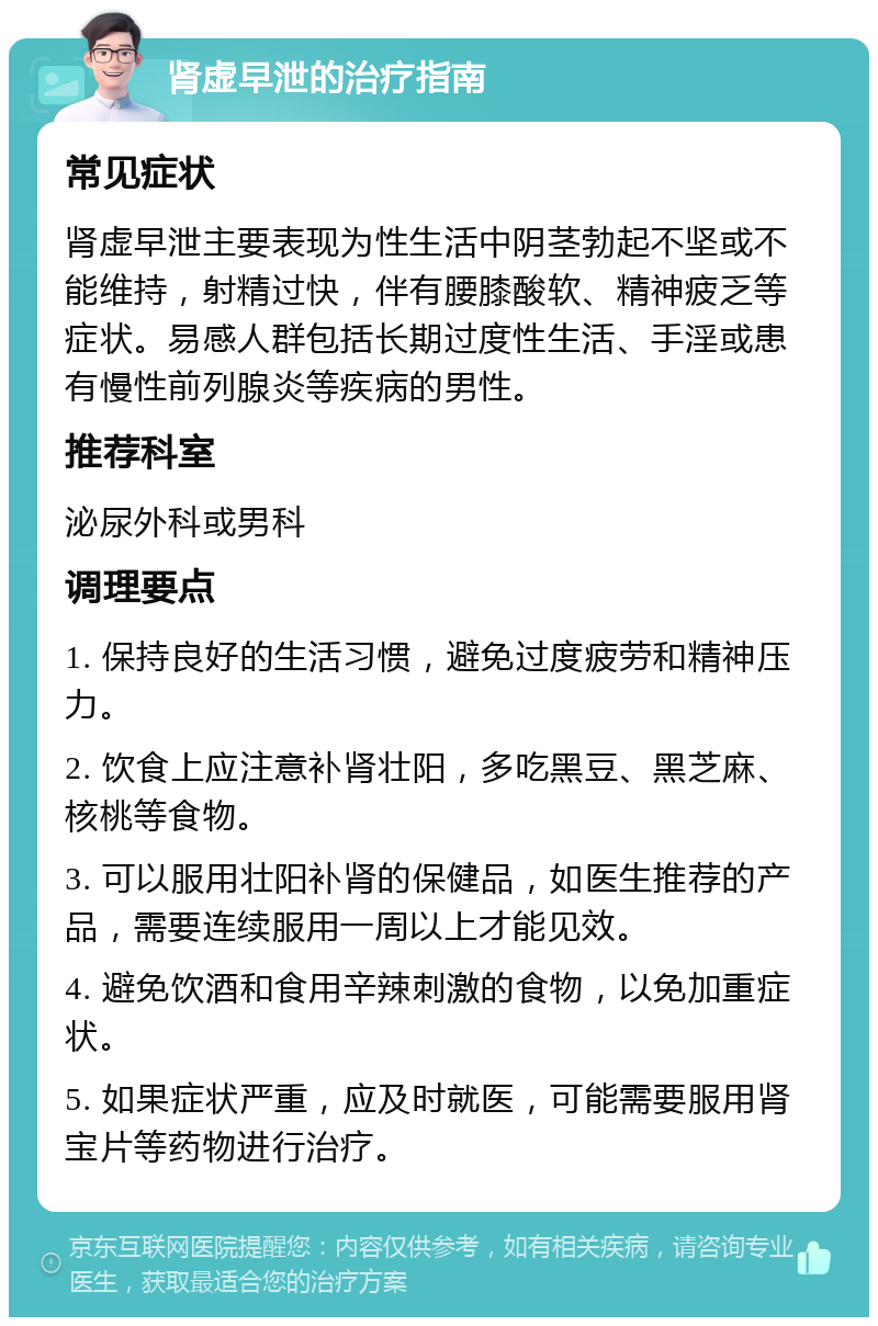 肾虚早泄的治疗指南 常见症状 肾虚早泄主要表现为性生活中阴茎勃起不坚或不能维持，射精过快，伴有腰膝酸软、精神疲乏等症状。易感人群包括长期过度性生活、手淫或患有慢性前列腺炎等疾病的男性。 推荐科室 泌尿外科或男科 调理要点 1. 保持良好的生活习惯，避免过度疲劳和精神压力。 2. 饮食上应注意补肾壮阳，多吃黑豆、黑芝麻、核桃等食物。 3. 可以服用壮阳补肾的保健品，如医生推荐的产品，需要连续服用一周以上才能见效。 4. 避免饮酒和食用辛辣刺激的食物，以免加重症状。 5. 如果症状严重，应及时就医，可能需要服用肾宝片等药物进行治疗。