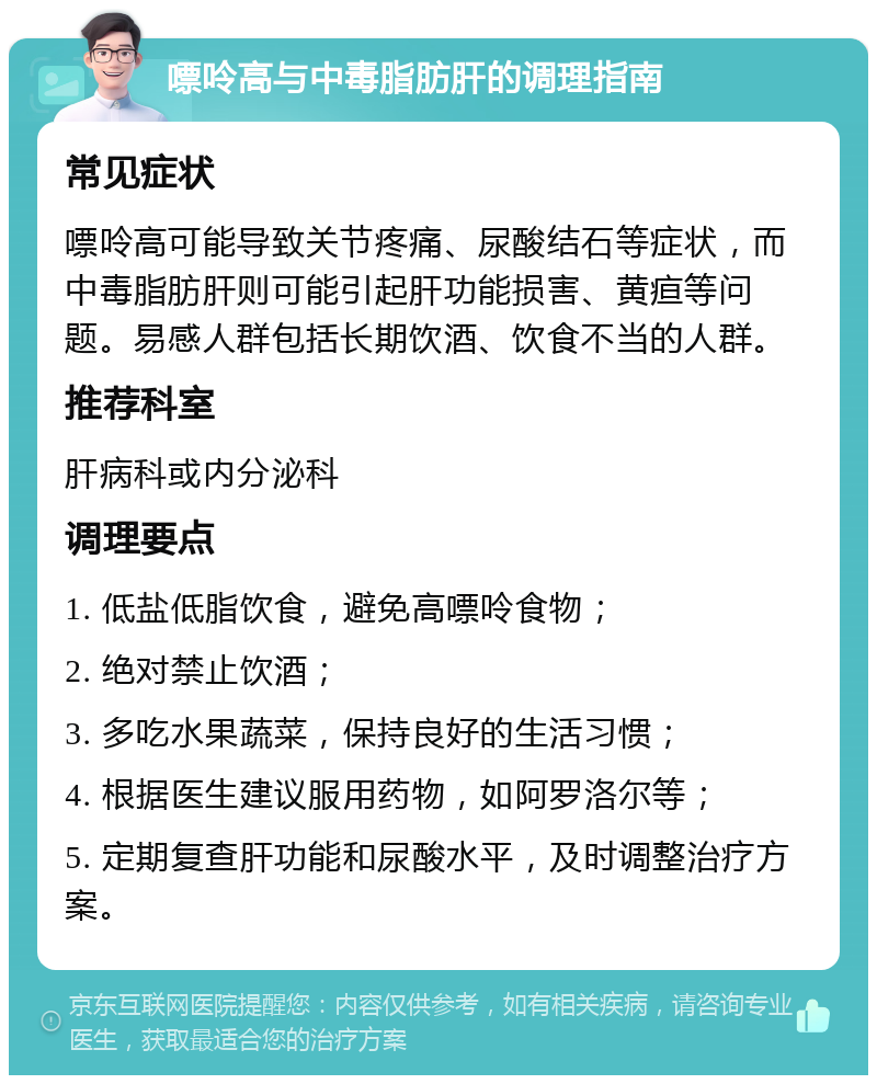 嘌呤高与中毒脂肪肝的调理指南 常见症状 嘌呤高可能导致关节疼痛、尿酸结石等症状，而中毒脂肪肝则可能引起肝功能损害、黄疸等问题。易感人群包括长期饮酒、饮食不当的人群。 推荐科室 肝病科或内分泌科 调理要点 1. 低盐低脂饮食，避免高嘌呤食物； 2. 绝对禁止饮酒； 3. 多吃水果蔬菜，保持良好的生活习惯； 4. 根据医生建议服用药物，如阿罗洛尔等； 5. 定期复查肝功能和尿酸水平，及时调整治疗方案。