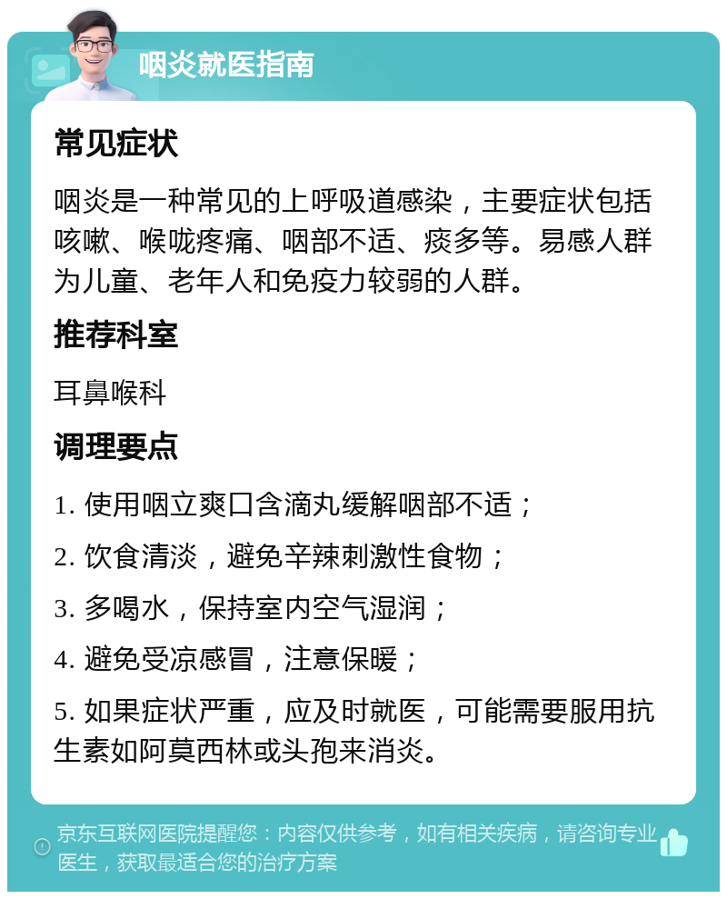 咽炎就医指南 常见症状 咽炎是一种常见的上呼吸道感染，主要症状包括咳嗽、喉咙疼痛、咽部不适、痰多等。易感人群为儿童、老年人和免疫力较弱的人群。 推荐科室 耳鼻喉科 调理要点 1. 使用咽立爽口含滴丸缓解咽部不适； 2. 饮食清淡，避免辛辣刺激性食物； 3. 多喝水，保持室内空气湿润； 4. 避免受凉感冒，注意保暖； 5. 如果症状严重，应及时就医，可能需要服用抗生素如阿莫西林或头孢来消炎。