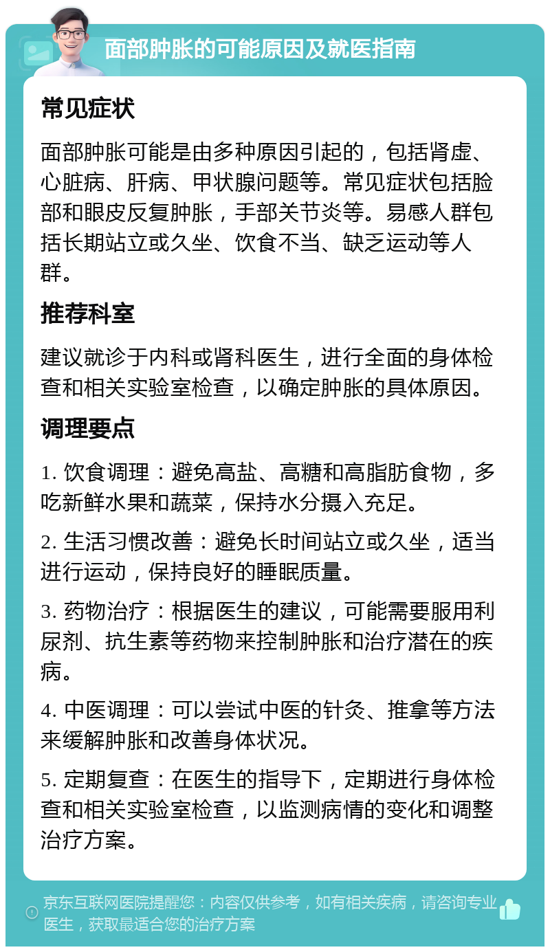 面部肿胀的可能原因及就医指南 常见症状 面部肿胀可能是由多种原因引起的，包括肾虚、心脏病、肝病、甲状腺问题等。常见症状包括脸部和眼皮反复肿胀，手部关节炎等。易感人群包括长期站立或久坐、饮食不当、缺乏运动等人群。 推荐科室 建议就诊于内科或肾科医生，进行全面的身体检查和相关实验室检查，以确定肿胀的具体原因。 调理要点 1. 饮食调理：避免高盐、高糖和高脂肪食物，多吃新鲜水果和蔬菜，保持水分摄入充足。 2. 生活习惯改善：避免长时间站立或久坐，适当进行运动，保持良好的睡眠质量。 3. 药物治疗：根据医生的建议，可能需要服用利尿剂、抗生素等药物来控制肿胀和治疗潜在的疾病。 4. 中医调理：可以尝试中医的针灸、推拿等方法来缓解肿胀和改善身体状况。 5. 定期复查：在医生的指导下，定期进行身体检查和相关实验室检查，以监测病情的变化和调整治疗方案。