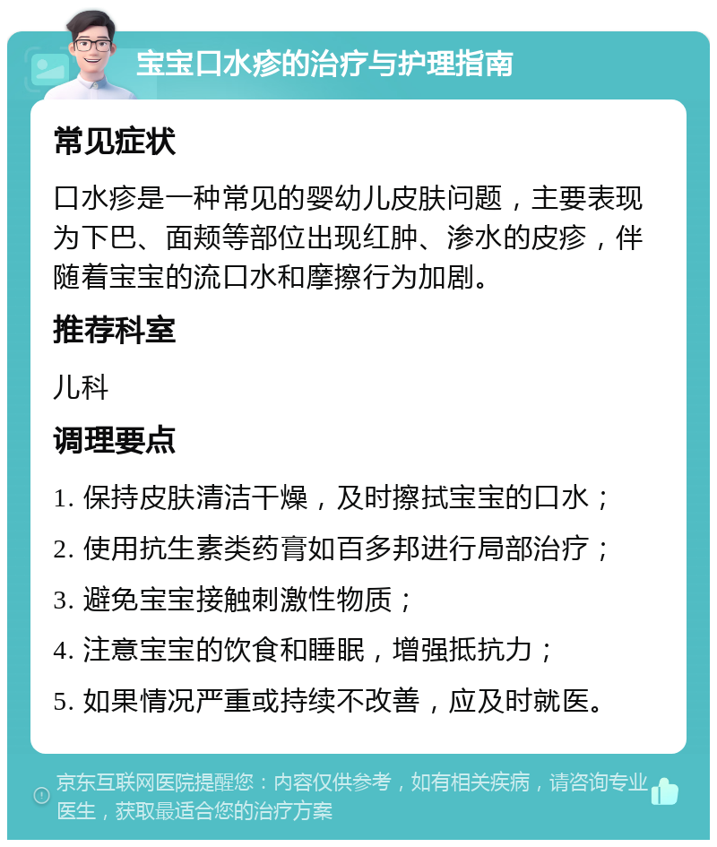 宝宝口水疹的治疗与护理指南 常见症状 口水疹是一种常见的婴幼儿皮肤问题，主要表现为下巴、面颊等部位出现红肿、渗水的皮疹，伴随着宝宝的流口水和摩擦行为加剧。 推荐科室 儿科 调理要点 1. 保持皮肤清洁干燥，及时擦拭宝宝的口水； 2. 使用抗生素类药膏如百多邦进行局部治疗； 3. 避免宝宝接触刺激性物质； 4. 注意宝宝的饮食和睡眠，增强抵抗力； 5. 如果情况严重或持续不改善，应及时就医。