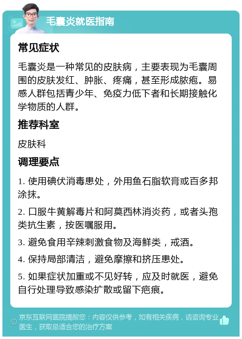 毛囊炎就医指南 常见症状 毛囊炎是一种常见的皮肤病，主要表现为毛囊周围的皮肤发红、肿胀、疼痛，甚至形成脓疱。易感人群包括青少年、免疫力低下者和长期接触化学物质的人群。 推荐科室 皮肤科 调理要点 1. 使用碘伏消毒患处，外用鱼石脂软膏或百多邦涂抹。 2. 口服牛黄解毒片和阿莫西林消炎药，或者头孢类抗生素，按医嘱服用。 3. 避免食用辛辣刺激食物及海鲜类，戒酒。 4. 保持局部清洁，避免摩擦和挤压患处。 5. 如果症状加重或不见好转，应及时就医，避免自行处理导致感染扩散或留下疤痕。