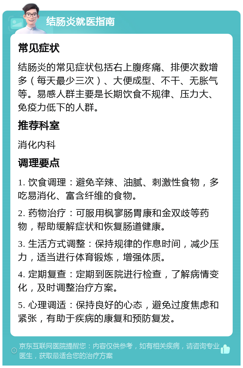 结肠炎就医指南 常见症状 结肠炎的常见症状包括右上腹疼痛、排便次数增多（每天最少三次）、大便成型、不干、无胀气等。易感人群主要是长期饮食不规律、压力大、免疫力低下的人群。 推荐科室 消化内科 调理要点 1. 饮食调理：避免辛辣、油腻、刺激性食物，多吃易消化、富含纤维的食物。 2. 药物治疗：可服用枫寥肠胃康和金双歧等药物，帮助缓解症状和恢复肠道健康。 3. 生活方式调整：保持规律的作息时间，减少压力，适当进行体育锻炼，增强体质。 4. 定期复查：定期到医院进行检查，了解病情变化，及时调整治疗方案。 5. 心理调适：保持良好的心态，避免过度焦虑和紧张，有助于疾病的康复和预防复发。