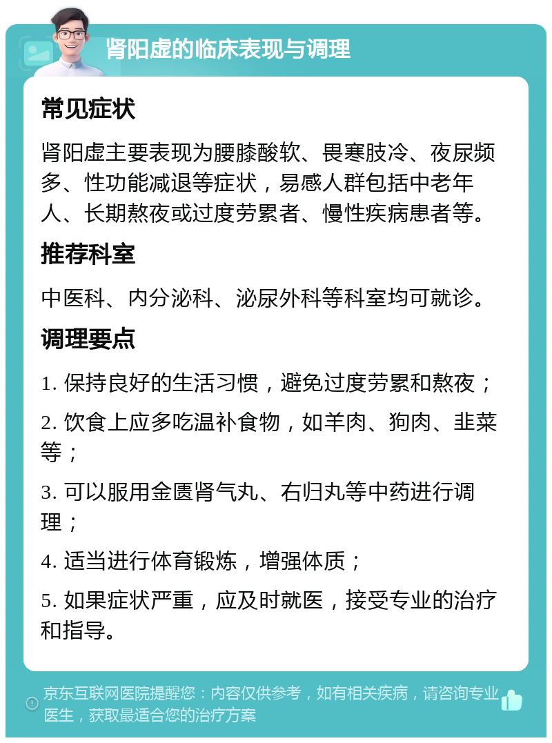 肾阳虚的临床表现与调理 常见症状 肾阳虚主要表现为腰膝酸软、畏寒肢冷、夜尿频多、性功能减退等症状，易感人群包括中老年人、长期熬夜或过度劳累者、慢性疾病患者等。 推荐科室 中医科、内分泌科、泌尿外科等科室均可就诊。 调理要点 1. 保持良好的生活习惯，避免过度劳累和熬夜； 2. 饮食上应多吃温补食物，如羊肉、狗肉、韭菜等； 3. 可以服用金匮肾气丸、右归丸等中药进行调理； 4. 适当进行体育锻炼，增强体质； 5. 如果症状严重，应及时就医，接受专业的治疗和指导。