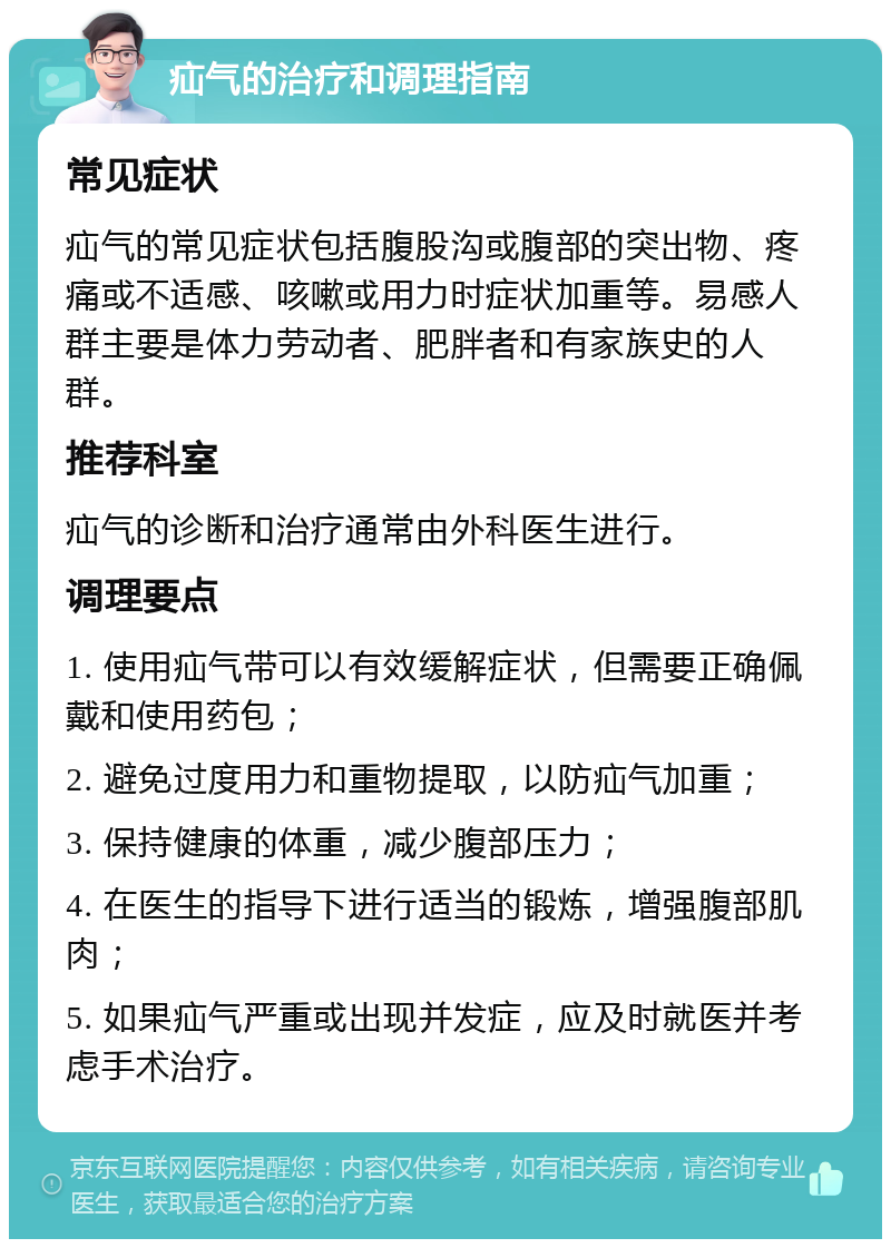 疝气的治疗和调理指南 常见症状 疝气的常见症状包括腹股沟或腹部的突出物、疼痛或不适感、咳嗽或用力时症状加重等。易感人群主要是体力劳动者、肥胖者和有家族史的人群。 推荐科室 疝气的诊断和治疗通常由外科医生进行。 调理要点 1. 使用疝气带可以有效缓解症状，但需要正确佩戴和使用药包； 2. 避免过度用力和重物提取，以防疝气加重； 3. 保持健康的体重，减少腹部压力； 4. 在医生的指导下进行适当的锻炼，增强腹部肌肉； 5. 如果疝气严重或出现并发症，应及时就医并考虑手术治疗。