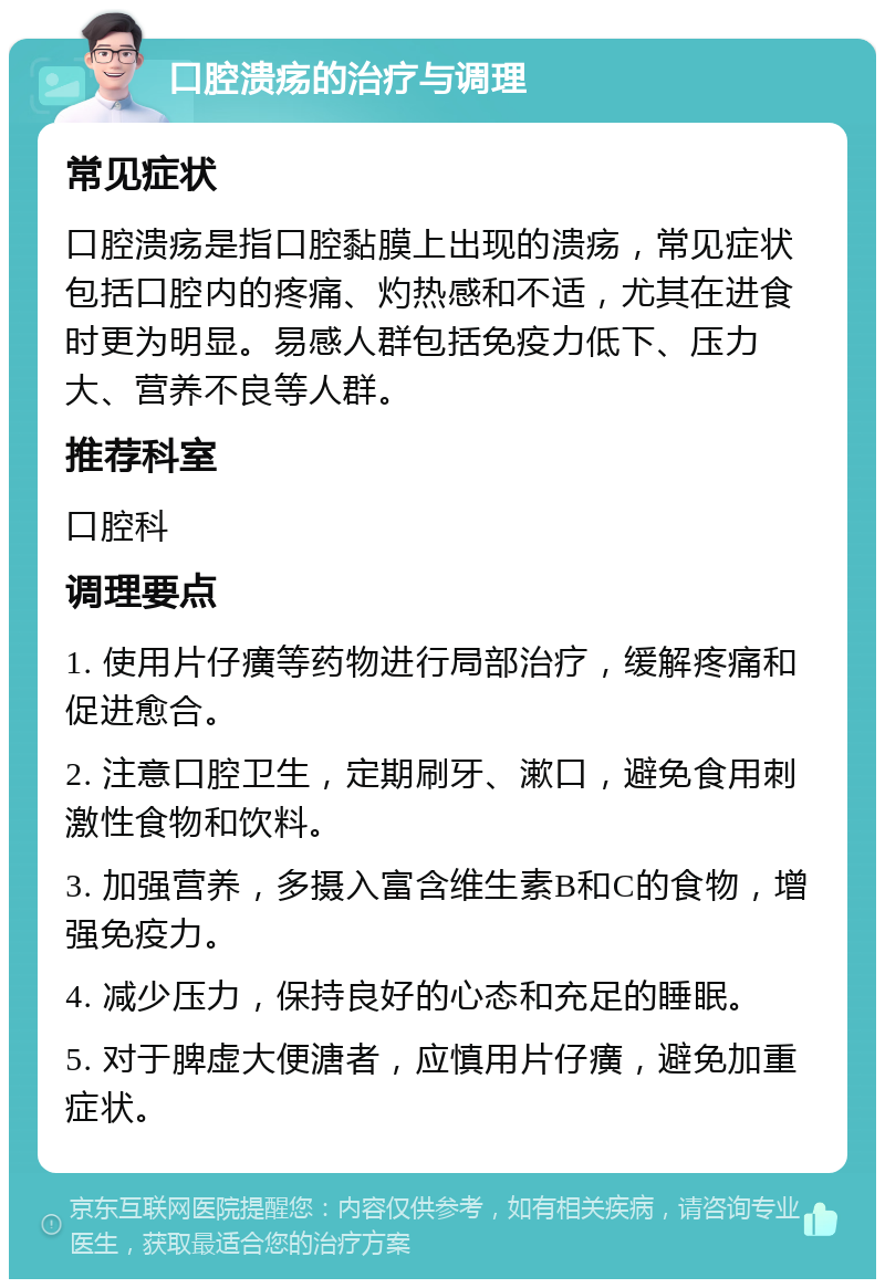 口腔溃疡的治疗与调理 常见症状 口腔溃疡是指口腔黏膜上出现的溃疡，常见症状包括口腔内的疼痛、灼热感和不适，尤其在进食时更为明显。易感人群包括免疫力低下、压力大、营养不良等人群。 推荐科室 口腔科 调理要点 1. 使用片仔癀等药物进行局部治疗，缓解疼痛和促进愈合。 2. 注意口腔卫生，定期刷牙、漱口，避免食用刺激性食物和饮料。 3. 加强营养，多摄入富含维生素B和C的食物，增强免疫力。 4. 减少压力，保持良好的心态和充足的睡眠。 5. 对于脾虚大便溏者，应慎用片仔癀，避免加重症状。