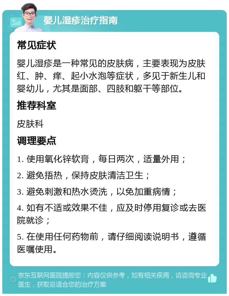 婴儿湿疹治疗指南 常见症状 婴儿湿疹是一种常见的皮肤病，主要表现为皮肤红、肿、痒、起小水泡等症状，多见于新生儿和婴幼儿，尤其是面部、四肢和躯干等部位。 推荐科室 皮肤科 调理要点 1. 使用氧化锌软膏，每日两次，适量外用； 2. 避免捂热，保持皮肤清洁卫生； 3. 避免刺激和热水烫洗，以免加重病情； 4. 如有不适或效果不佳，应及时停用复诊或去医院就诊； 5. 在使用任何药物前，请仔细阅读说明书，遵循医嘱使用。