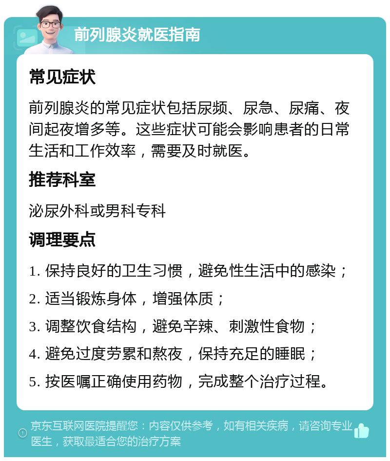 前列腺炎就医指南 常见症状 前列腺炎的常见症状包括尿频、尿急、尿痛、夜间起夜增多等。这些症状可能会影响患者的日常生活和工作效率，需要及时就医。 推荐科室 泌尿外科或男科专科 调理要点 1. 保持良好的卫生习惯，避免性生活中的感染； 2. 适当锻炼身体，增强体质； 3. 调整饮食结构，避免辛辣、刺激性食物； 4. 避免过度劳累和熬夜，保持充足的睡眠； 5. 按医嘱正确使用药物，完成整个治疗过程。