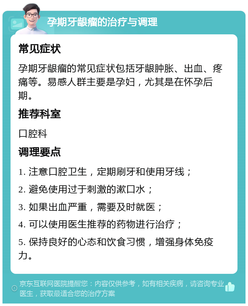 孕期牙龈瘤的治疗与调理 常见症状 孕期牙龈瘤的常见症状包括牙龈肿胀、出血、疼痛等。易感人群主要是孕妇，尤其是在怀孕后期。 推荐科室 口腔科 调理要点 1. 注意口腔卫生，定期刷牙和使用牙线； 2. 避免使用过于刺激的漱口水； 3. 如果出血严重，需要及时就医； 4. 可以使用医生推荐的药物进行治疗； 5. 保持良好的心态和饮食习惯，增强身体免疫力。