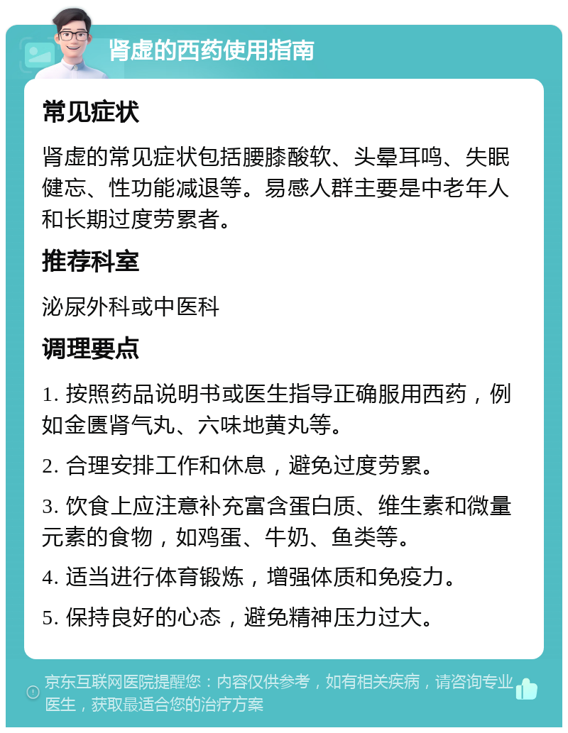 肾虚的西药使用指南 常见症状 肾虚的常见症状包括腰膝酸软、头晕耳鸣、失眠健忘、性功能减退等。易感人群主要是中老年人和长期过度劳累者。 推荐科室 泌尿外科或中医科 调理要点 1. 按照药品说明书或医生指导正确服用西药，例如金匮肾气丸、六味地黄丸等。 2. 合理安排工作和休息，避免过度劳累。 3. 饮食上应注意补充富含蛋白质、维生素和微量元素的食物，如鸡蛋、牛奶、鱼类等。 4. 适当进行体育锻炼，增强体质和免疫力。 5. 保持良好的心态，避免精神压力过大。