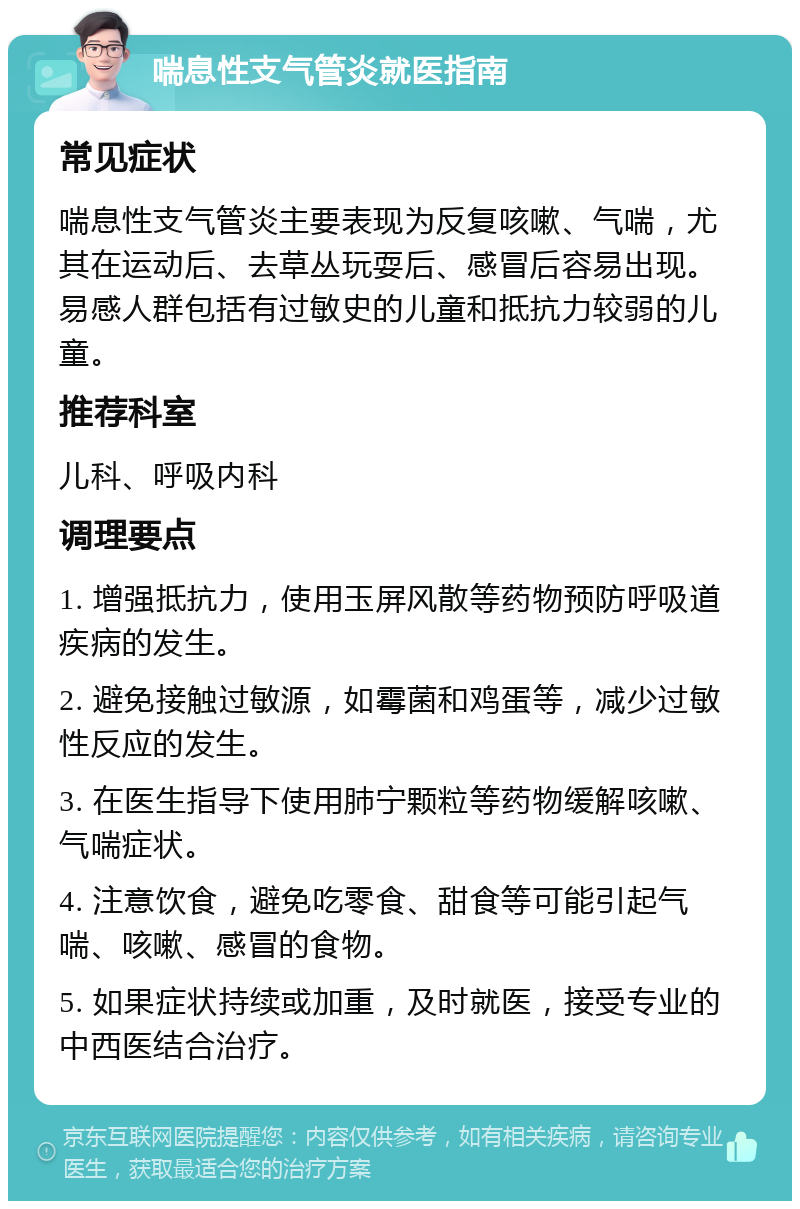 喘息性支气管炎就医指南 常见症状 喘息性支气管炎主要表现为反复咳嗽、气喘，尤其在运动后、去草丛玩耍后、感冒后容易出现。易感人群包括有过敏史的儿童和抵抗力较弱的儿童。 推荐科室 儿科、呼吸内科 调理要点 1. 增强抵抗力，使用玉屏风散等药物预防呼吸道疾病的发生。 2. 避免接触过敏源，如霉菌和鸡蛋等，减少过敏性反应的发生。 3. 在医生指导下使用肺宁颗粒等药物缓解咳嗽、气喘症状。 4. 注意饮食，避免吃零食、甜食等可能引起气喘、咳嗽、感冒的食物。 5. 如果症状持续或加重，及时就医，接受专业的中西医结合治疗。