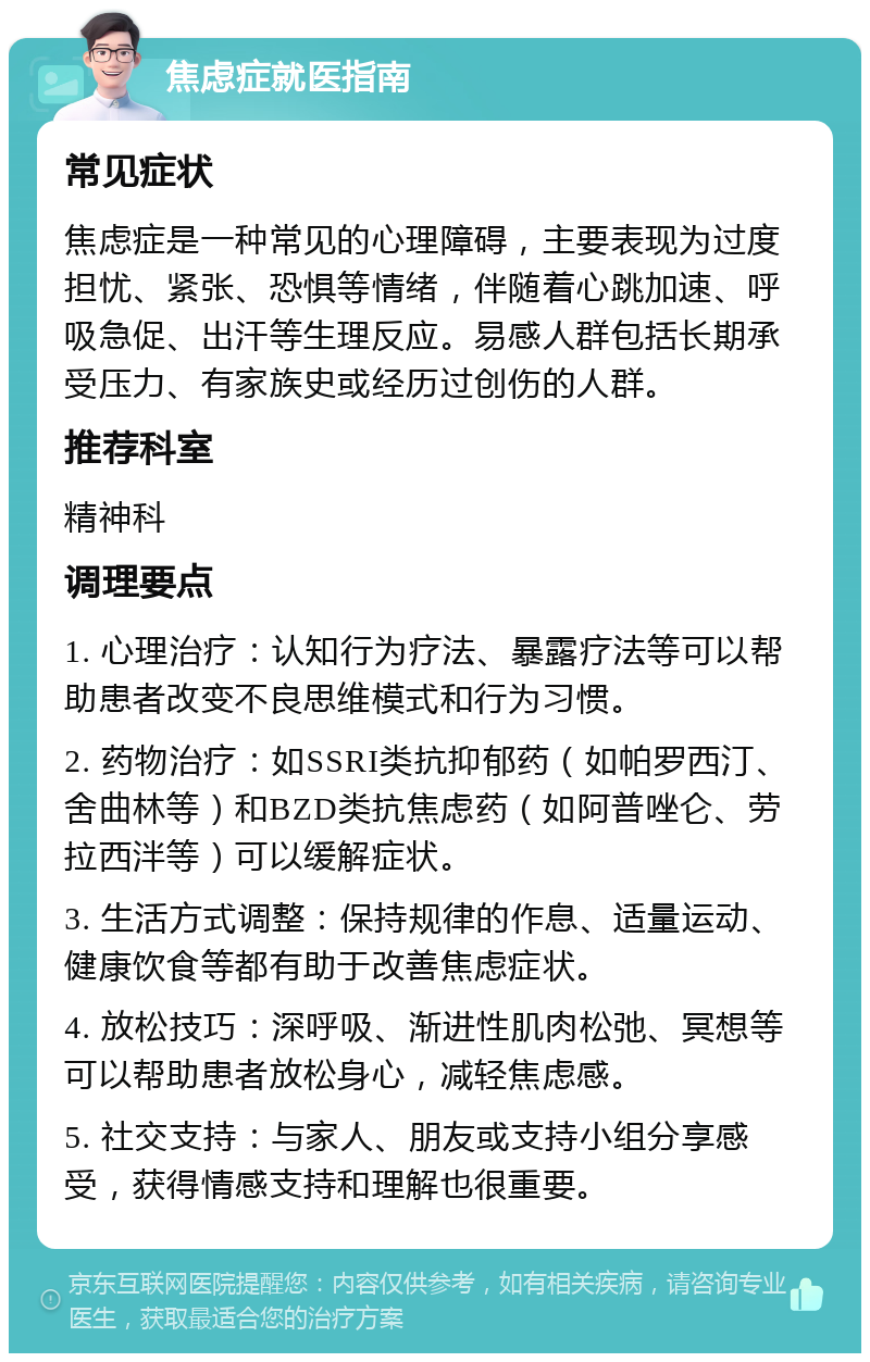 焦虑症就医指南 常见症状 焦虑症是一种常见的心理障碍，主要表现为过度担忧、紧张、恐惧等情绪，伴随着心跳加速、呼吸急促、出汗等生理反应。易感人群包括长期承受压力、有家族史或经历过创伤的人群。 推荐科室 精神科 调理要点 1. 心理治疗：认知行为疗法、暴露疗法等可以帮助患者改变不良思维模式和行为习惯。 2. 药物治疗：如SSRI类抗抑郁药（如帕罗西汀、舍曲林等）和BZD类抗焦虑药（如阿普唑仑、劳拉西泮等）可以缓解症状。 3. 生活方式调整：保持规律的作息、适量运动、健康饮食等都有助于改善焦虑症状。 4. 放松技巧：深呼吸、渐进性肌肉松弛、冥想等可以帮助患者放松身心，减轻焦虑感。 5. 社交支持：与家人、朋友或支持小组分享感受，获得情感支持和理解也很重要。