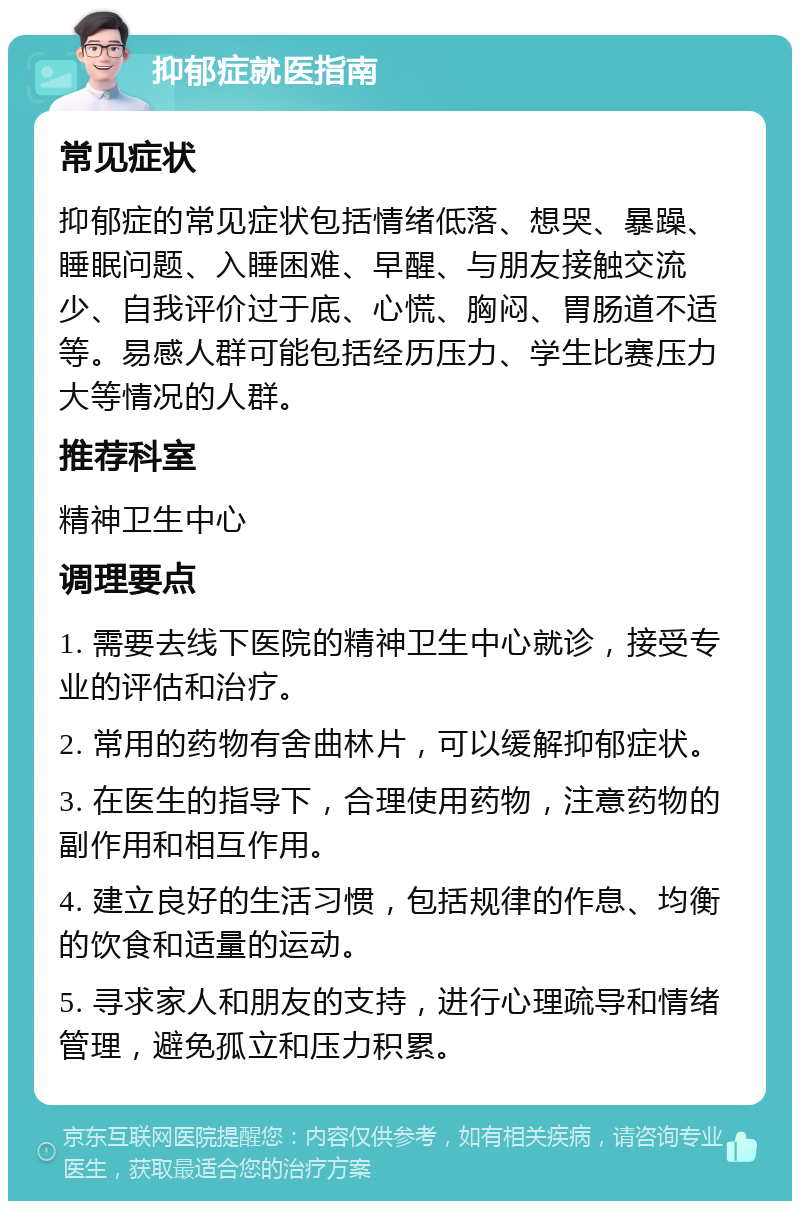 抑郁症就医指南 常见症状 抑郁症的常见症状包括情绪低落、想哭、暴躁、睡眠问题、入睡困难、早醒、与朋友接触交流少、自我评价过于底、心慌、胸闷、胃肠道不适等。易感人群可能包括经历压力、学生比赛压力大等情况的人群。 推荐科室 精神卫生中心 调理要点 1. 需要去线下医院的精神卫生中心就诊，接受专业的评估和治疗。 2. 常用的药物有舍曲林片，可以缓解抑郁症状。 3. 在医生的指导下，合理使用药物，注意药物的副作用和相互作用。 4. 建立良好的生活习惯，包括规律的作息、均衡的饮食和适量的运动。 5. 寻求家人和朋友的支持，进行心理疏导和情绪管理，避免孤立和压力积累。