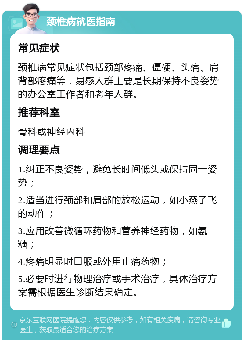 颈椎病就医指南 常见症状 颈椎病常见症状包括颈部疼痛、僵硬、头痛、肩背部疼痛等，易感人群主要是长期保持不良姿势的办公室工作者和老年人群。 推荐科室 骨科或神经内科 调理要点 1.纠正不良姿势，避免长时间低头或保持同一姿势； 2.适当进行颈部和肩部的放松运动，如小燕子飞的动作； 3.应用改善微循环药物和营养神经药物，如氨糖； 4.疼痛明显时口服或外用止痛药物； 5.必要时进行物理治疗或手术治疗，具体治疗方案需根据医生诊断结果确定。